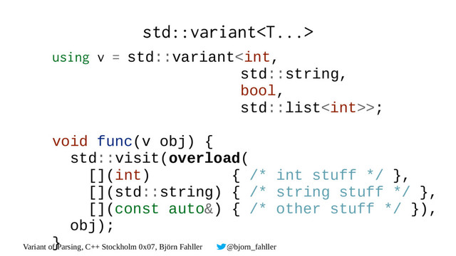 Variant of Parsing, C++ Stockholm 0x07, Björn Fahller @bjorn_fahller
std::variant
using v = std::variant>;
void func(v obj) {
std::visit(overload(
[](int) { /* int stuff */ },
[](std::string) { /* string stuff */ },
[](const auto&) { /* other stuff */ }),
obj);
}
