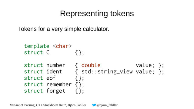 Variant of Parsing, C++ Stockholm 0x07, Björn Fahller @bjorn_fahller
Representing tokens
Tokens for a very simple calculator.
template 
struct C {};
struct number { double value; };
struct ident { std::string_view value; };
struct eof {};
struct remember {};
struct forget {};
