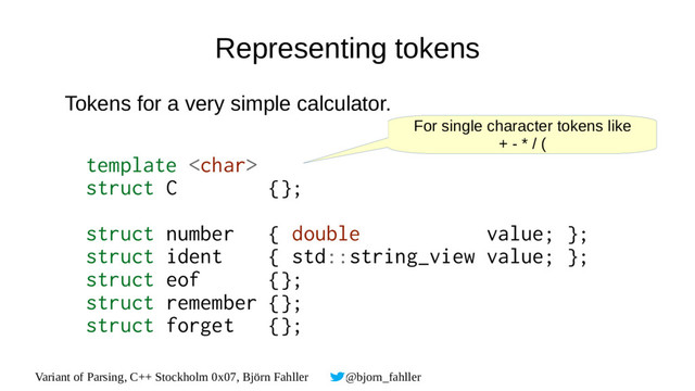 Variant of Parsing, C++ Stockholm 0x07, Björn Fahller @bjorn_fahller
Representing tokens
Tokens for a very simple calculator.
template 
struct C {};
struct number { double value; };
struct ident { std::string_view value; };
struct eof {};
struct remember {};
struct forget {};
For single character tokens like
+ - * / (

