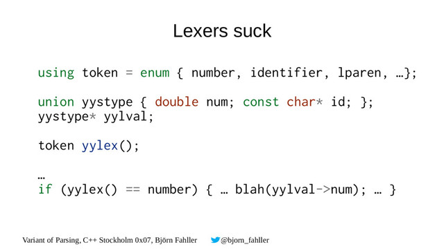Variant of Parsing, C++ Stockholm 0x07, Björn Fahller @bjorn_fahller
Lexers suck
using token = enum { number, identifier, lparen, …};
union yystype { double num; const char* id; };
yystype* yylval;
token yylex();
…
if (yylex() == number) { … blah(yylval->num); … }
