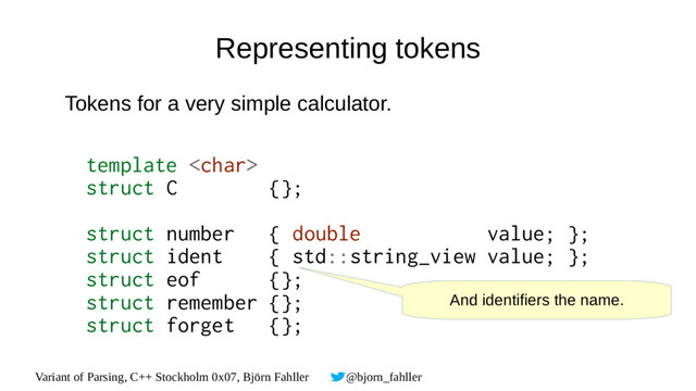 Variant of Parsing, C++ Stockholm 0x07, Björn Fahller @bjorn_fahller
Representing tokens
Tokens for a very simple calculator.
template 
struct C {};
struct number { double value; };
struct ident { std::string_view value; };
struct eof {};
struct remember {};
struct forget {};
And identifiers the name.
