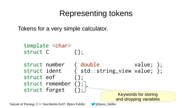Variant of Parsing, C++ Stockholm 0x07, Björn Fahller @bjorn_fahller
Representing tokens
Tokens for a very simple calculator.
template 
struct C {};
struct number { double value; };
struct ident { std::string_view value; };
struct eof {};
struct remember {};
struct forget {};
Keywords for storing
and dropping variables
