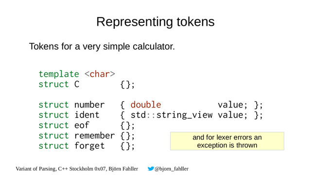 Variant of Parsing, C++ Stockholm 0x07, Björn Fahller @bjorn_fahller
Representing tokens
Tokens for a very simple calculator.
template 
struct C {};
struct number { double value; };
struct ident { std::string_view value; };
struct eof {};
struct remember {};
struct forget {};
and for lexer errors an
exception is thrown
