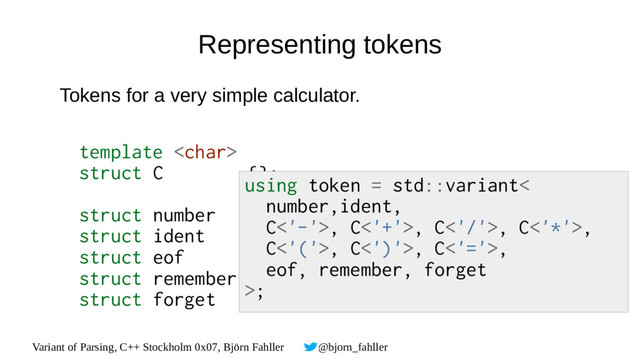 Variant of Parsing, C++ Stockholm 0x07, Björn Fahller @bjorn_fahller
Representing tokens
Tokens for a very simple calculator.
template 
struct C {};
struct number { double value; };
struct ident { std::string_view value; };
struct eof {};
struct remember {};
struct forget {};
using token = std::variant<
number,ident,
C<'-'>, C<'+'>, C<'/'>, C<'*'>,
C<'('>, C<')'>, C<'='>,
eof, remember, forget
>;
