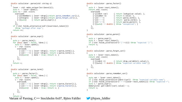 Variant of Parsing, C++ Stockholm 0x07, Björn Fahller @bjorn_fahller
double calculator::parse(std::string s)
{
lexer = std::make_unique(move(s));
auto t = lexer->peek();
auto rv = std::visit(
overload{
[=](remember) { lexer->drop();return parse_remember_var();},
[=](forget) { lexer->drop();return parse_forget_var();},
[=](auto) { return parse_expr();}
},
t);
if (!std::holds_alternative(lexer next_token()))
→
throw "garbage after expr";
return rv;
}
double calculator::parse_expr()
{
auto v = parse_term();
for (bool done = false; !done;) {
auto t = lexer->peek();
v = std::visit(
overload{
[=](C<'+'>) { lexer->drop(); return v+parse_term();},
[=](C<'-'>) { lexer->drop(); return v-parse_term();},
[&](auto) { done = true; return v; }
},
t);
}
return v;
}
double calculator::parse_term()
{
auto v = parse_factor();
for (bool done = false; !done;) {
auto t = lexer->peek();
v = std::visit(
overload{
[=](C<'/'>) { lexer->drop(); return v/parse_factor();},
[=](C<'*'>) { lexer->drop(); return v*parse_factor();},
[&](auto) { done = true; return v; }
},
t);
}
return v;
}
double calculator::parse_factor()
{
auto t = lexer->next_token();
return std::visit(
overload{
[=](ident var) { return lookup(var.value); },
[=](number n) { return n.value; },
[=](C<'+'>) { return parse_term(); },
[=](C<'-'>) { return -parse_term(); },
[=](C<'('>) { return parse_paren(); },
[=](auto) -> double { throw "unexpected"; }
},
t);
}
double calculator::parse_paren()
{
auto v = parse_expr();
auto t = lexer->next_token();
if (!std::holds_alternative>(t)) throw "expected ')'";
return v;
}
double calculator::parse_forget_var()
{
auto t = lexer->next_token();
return std::visit(
overload{
[=](ident i) { return drop_variable(i.value);},
[=](auto) -> double { throw "expected variable name";}
},
t);
}
double calculator::parse_remember_var()
{
auto var = lexer->next_token();
if (!std::holds_alternative(var)) throw "expected variable name";
if (!std::holds_alternative>(lexer->next_token())) throw "expected =";
auto v = parse_expr();
memory[std::get(var).value] = v;
return v;
}
