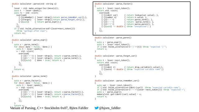 Variant of Parsing, C++ Stockholm 0x07, Björn Fahller @bjorn_fahller
double calculator::parse(std::string s)
{
lexer = std::make_unique(move(s));
auto t = lexer->peek();
auto rv = std::visit(
overload{
[=](remember) { lexer->drop();return parse_remember_var();},
[=](forget) { lexer->drop();return parse_forget_var();},
[=](auto) { return parse_expr();}
},
t);
if (!std::holds_alternative(lexer next_token()))
→
throw "garbage after expr";
return rv;
}
double calculator::parse_expr()
{
auto v = parse_term();
for (bool done = false; !done;) {
auto t = lexer->peek();
v = std::visit(
overload{
[=](C<'+'>) { lexer->drop(); return v+parse_term();},
[=](C<'-'>) { lexer->drop(); return v-parse_term();},
[&](auto) { done = true; return v; }
},
t);
}
return v;
}
double calculator::parse_term()
{
auto v = parse_factor();
for (bool done = false; !done;) {
auto t = lexer->peek();
v = std::visit(
overload{
[=](C<'/'>) { lexer->drop(); return v/parse_factor();},
[=](C<'*'>) { lexer->drop(); return v*parse_factor();},
[&](auto) { done = true; return v; }
},
t);
}
return v;
}
double calculator::parse_factor()
{
auto t = lexer->next_token();
return std::visit(
overload{
[=](ident var) { return lookup(var.value); },
[=](number n) { return n.value; },
[=](C<'+'>) { return parse_term(); },
[=](C<'-'>) { return -parse_term(); },
[=](C<'('>) { return parse_paren(); },
[=](auto) -> double { throw "unexpected"; }
},
t);
}
double calculator::parse_paren()
{
auto v = parse_expr();
auto t = lexer->next_token();
if (!std::holds_alternative>(t)) throw "expected ')'";
return v;
}
double calculator::parse_forget_var()
{
auto t = lexer->next_token();
return std::visit(
overload{
[=](ident i) { return drop_variable(i.value);},
[=](auto) -> double { throw "expected variable name";}
},
t);
}
double calculator::parse_remember_var()
{
auto var = lexer->next_token();
if (!std::holds_alternative(var)) throw "expected variable name";
if (!std::holds_alternative>(lexer->next_token())) throw "expected =";
auto v = parse_expr();
memory[std::get(var).value] = v;
return v;
}
