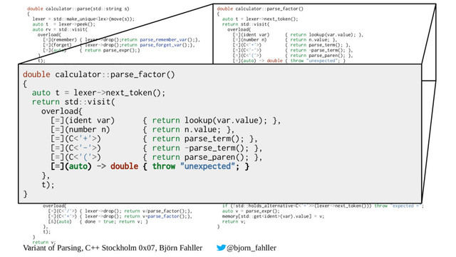 Variant of Parsing, C++ Stockholm 0x07, Björn Fahller @bjorn_fahller
double calculator::parse(std::string s)
{
lexer = std::make_unique(move(s));
auto t = lexer->peek();
auto rv = std::visit(
overload{
[=](remember) { lexer->drop();return parse_remember_var();},
[=](forget) { lexer->drop();return parse_forget_var();},
[=](auto) { return parse_expr();}
},
t);
if (!std::holds_alternative(lexer next_token()))
→
throw "garbage after expr";
return rv;
}
double calculator::parse_expr()
{
auto v = parse_term();
for (bool done = false; !done;) {
auto t = lexer->peek();
v = std::visit(
overload{
[=](C<'+'>) { lexer->drop(); return v+parse_term();},
[=](C<'-'>) { lexer->drop(); return v-parse_term();},
[&](auto) { done = true; return v; }
},
t);
}
return v;
}
double calculator::parse_term()
{
auto v = parse_factor();
for (bool done = false; !done;) {
auto t = lexer->peek();
v = std::visit(
overload{
[=](C<'/'>) { lexer->drop(); return v/parse_factor();},
[=](C<'*'>) { lexer->drop(); return v*parse_factor();},
[&](auto) { done = true; return v; }
},
t);
}
return v;
}
double calculator::parse_factor()
{
auto t = lexer->next_token();
return std::visit(
overload{
[=](ident var) { return lookup(var.value); },
[=](number n) { return n.value; },
[=](C<'+'>) { return parse_term(); },
[=](C<'-'>) { return -parse_term(); },
[=](C<'('>) { return parse_paren(); },
[=](auto) -> double { throw "unexpected"; }
},
t);
}
double calculator::parse_paren()
{
auto v = parse_expr();
auto t = lexer->next_token();
if (!std::holds_alternative>(t)) throw "expected ')'";
return v;
}
double calculator::parse_forget_var()
{
auto t = lexer->next_token();
return std::visit(
overload{
[=](ident i) { return drop_variable(i.value);},
[=](auto) -> double { throw "expected variable name";}
},
t);
}
double calculator::parse_remember_var()
{
auto var = lexer->next_token();
if (!std::holds_alternative(var)) throw "expected variable name";
if (!std::holds_alternative>(lexer->next_token())) throw "expected =";
auto v = parse_expr();
memory[std::get(var).value] = v;
return v;
}
double calculator::parse_factor()
{
auto t = lexer->next_token();
return std::visit(
overload{
[=](ident var) { return lookup(var.value); },
[=](number n) { return n.value; },
[=](C<'+'>) { return parse_term(); },
[=](C<'-'>) { return -parse_term(); },
[=](C<'('>) { return parse_paren(); },
[=](auto) -> double { throw "unexpected"; }
},
t);
}
