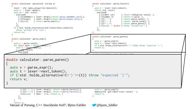 Variant of Parsing, C++ Stockholm 0x07, Björn Fahller @bjorn_fahller
double calculator::parse(std::string s)
{
lexer = std::make_unique(move(s));
auto t = lexer->peek();
auto rv = std::visit(
overload{
[=](remember) { lexer->drop();return parse_remember_var();},
[=](forget) { lexer->drop();return parse_forget_var();},
[=](auto) { return parse_expr();}
},
t);
if (!std::holds_alternative(lexer next_token()))
→
throw "garbage after expr";
return rv;
}
double calculator::parse_expr()
{
auto v = parse_term();
for (bool done = false; !done;) {
auto t = lexer->peek();
v = std::visit(
overload{
[=](C<'+'>) { lexer->drop(); return v+parse_term();},
[=](C<'-'>) { lexer->drop(); return v-parse_term();},
[&](auto) { done = true; return v; }
},
t);
}
return v;
}
double calculator::parse_term()
{
auto v = parse_factor();
for (bool done = false; !done;) {
auto t = lexer->peek();
v = std::visit(
overload{
[=](C<'/'>) { lexer->drop(); return v/parse_factor();},
[=](C<'*'>) { lexer->drop(); return v*parse_factor();},
[&](auto) { done = true; return v; }
},
t);
}
return v;
}
double calculator::parse_factor()
{
auto t = lexer->next_token();
return std::visit(
overload{
[=](ident var) { return lookup(var.value); },
[=](number n) { return n.value; },
[=](C<'+'>) { return parse_term(); },
[=](C<'-'>) { return -parse_term(); },
[=](C<'('>) { return parse_paren(); },
[=](auto) -> double { throw "unexpected"; }
},
t);
}
double calculator::parse_paren()
{
auto v = parse_expr();
auto t = lexer->next_token();
if (!std::holds_alternative>(t)) throw "expected ')'";
return v;
}
double calculator::parse_forget_var()
{
auto t = lexer->next_token();
return std::visit(
overload{
[=](ident i) { return drop_variable(i.value);},
[=](auto) -> double { throw "expected variable name";}
},
t);
}
double calculator::parse_remember_var()
{
auto var = lexer->next_token();
if (!std::holds_alternative(var)) throw "expected variable name";
if (!std::holds_alternative>(lexer->next_token())) throw "expected =";
auto v = parse_expr();
memory[std::get(var).value] = v;
return v;
}
double calculator::parse_paren()
{
auto v = parse_expr();
auto t = lexer->next_token();
if (!std::holds_alternative>(t)) throw "expected ')'";
return v;
}
