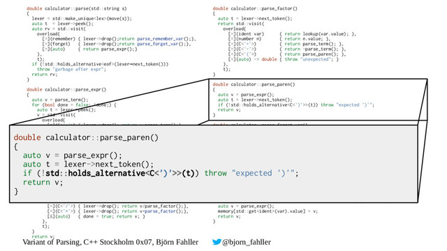 Variant of Parsing, C++ Stockholm 0x07, Björn Fahller @bjorn_fahller
double calculator::parse(std::string s)
{
lexer = std::make_unique(move(s));
auto t = lexer->peek();
auto rv = std::visit(
overload{
[=](remember) { lexer->drop();return parse_remember_var();},
[=](forget) { lexer->drop();return parse_forget_var();},
[=](auto) { return parse_expr();}
},
t);
if (!std::holds_alternative(lexer next_token()))
→
throw "garbage after expr";
return rv;
}
double calculator::parse_expr()
{
auto v = parse_term();
for (bool done = false; !done;) {
auto t = lexer->peek();
v = std::visit(
overload{
[=](C<'+'>) { lexer->drop(); return v+parse_term();},
[=](C<'-'>) { lexer->drop(); return v-parse_term();},
[&](auto) { done = true; return v; }
},
t);
}
return v;
}
double calculator::parse_term()
{
auto v = parse_factor();
for (bool done = false; !done;) {
auto t = lexer->peek();
v = std::visit(
overload{
[=](C<'/'>) { lexer->drop(); return v/parse_factor();},
[=](C<'*'>) { lexer->drop(); return v*parse_factor();},
[&](auto) { done = true; return v; }
},
t);
}
return v;
}
double calculator::parse_factor()
{
auto t = lexer->next_token();
return std::visit(
overload{
[=](ident var) { return lookup(var.value); },
[=](number n) { return n.value; },
[=](C<'+'>) { return parse_term(); },
[=](C<'-'>) { return -parse_term(); },
[=](C<'('>) { return parse_paren(); },
[=](auto) -> double { throw "unexpected"; }
},
t);
}
double calculator::parse_paren()
{
auto v = parse_expr();
auto t = lexer->next_token();
if (!std::holds_alternative>(t)) throw "expected ')'";
return v;
}
double calculator::parse_forget_var()
{
auto t = lexer->next_token();
return std::visit(
overload{
[=](ident i) { return drop_variable(i.value);},
[=](auto) -> double { throw "expected variable name";}
},
t);
}
double calculator::parse_remember_var()
{
auto var = lexer->next_token();
if (!std::holds_alternative(var)) throw "expected variable name";
if (!std::holds_alternative>(lexer->next_token())) throw "expected =";
auto v = parse_expr();
memory[std::get(var).value] = v;
return v;
}
double calculator::parse_paren()
{
auto v = parse_expr();
auto t = lexer->next_token();
if (!std::holds_alternative>(t)) throw "expected ')'";
return v;
}
