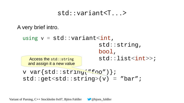 Variant of Parsing, C++ Stockholm 0x07, Björn Fahller @bjorn_fahller
std::variant
A very brief intro.
using v = std::variant>;
v var{std::string(”foo”)};
std::get(v) = ”bar”;
Access the std::string
and assign it a new value
