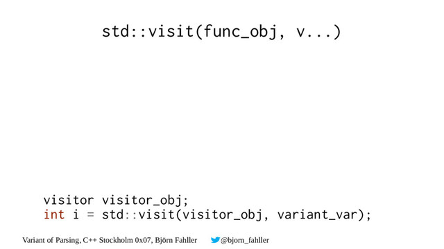 Variant of Parsing, C++ Stockholm 0x07, Björn Fahller @bjorn_fahller
std::visit(func_obj, v...)
visitor visitor_obj;
int i = std::visit(visitor_obj, variant_var);
