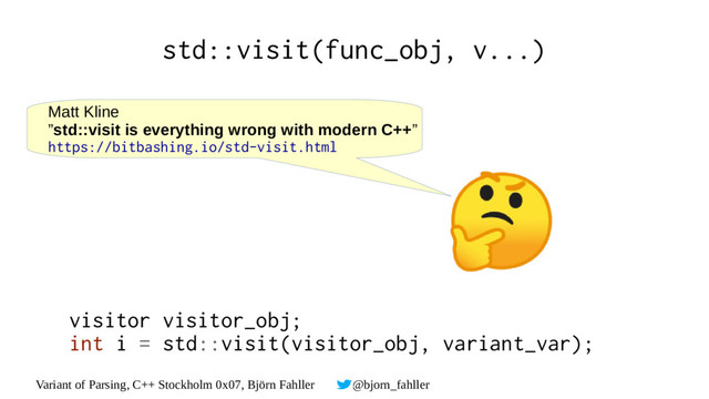 Variant of Parsing, C++ Stockholm 0x07, Björn Fahller @bjorn_fahller
std::visit(func_obj, v...)
Matt Kline
”std::visit is everything wrong with modern C++”
https://bitbashing.io/std-visit.html
visitor visitor_obj;
int i = std::visit(visitor_obj, variant_var);
