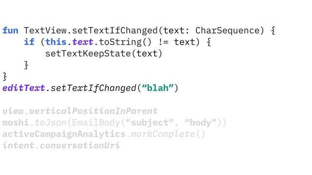 fun TextView.setTextIfChanged(text: CharSequence) {
if (this.text.toString() != text) {
setTextKeepState(text)
}
}
editText.setTextIfChanged(“blah”)
view.verticalPositionInParent
moshi.toJson(EmailBody("subject", “body"))
activeCampaignAnalytics.markComplete()
intent.conversationUri
