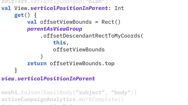 editText.setTextIfChanged(“blah”)
val View.verticalPositionInParent: Int
get() {
val offsetViewBounds = Rect()
parentAsViewGroup
.offsetDescendantRectToMyCoords(
this,
offsetViewBounds
)
return offsetViewBounds.top
}
view.verticalPositionInParent
moshi.toJson(EmailBody("subject", “body"))
activeCampaignAnalytics.markComplete()
