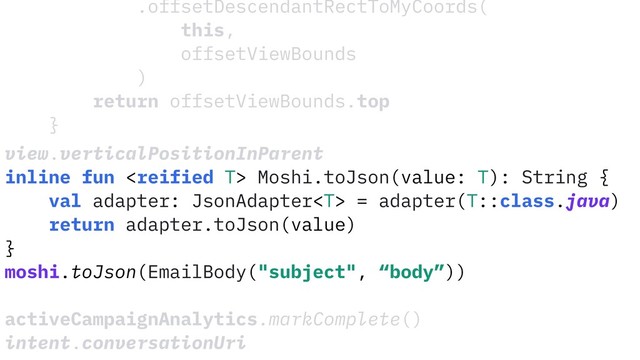 .offsetDescendantRectToMyCoords(
this,
offsetViewBounds
)
return offsetViewBounds.top
}
view.verticalPositionInParent
inline fun  Moshi.toJson(value: T): String {
val adapter: JsonAdapter = adapter(T::class.java)
return adapter.toJson(value)
}
moshi.toJson(EmailBody("subject", “body”))
activeCampaignAnalytics.markComplete()
intent.conversationUri
