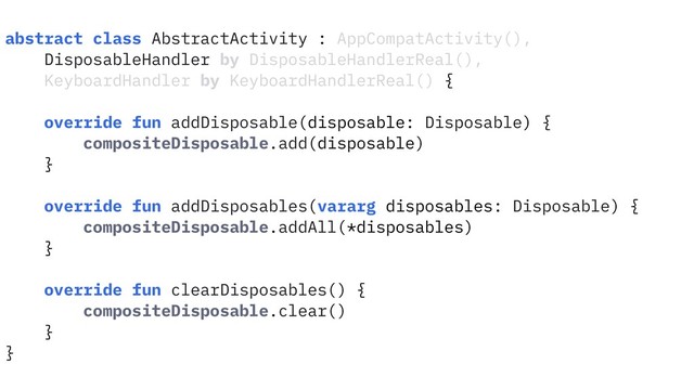 abstract class AbstractActivity : AppCompatActivity(),
DisposableHandler by DisposableHandlerReal(),
KeyboardHandler by KeyboardHandlerReal() {
override fun addDisposable(disposable: Disposable) {
compositeDisposable.add(disposable)
}
override fun addDisposables(vararg disposables: Disposable) {
compositeDisposable.addAll(*disposables)
}
override fun clearDisposables() {
compositeDisposable.clear()
}
}
