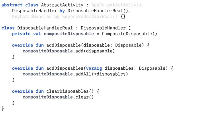 abstract class AbstractActivity : AppCompatActivity(),
DisposableHandler by DisposableHandlerReal(),
KeyboardHandler by KeyboardHandlerReal() {}
class DisposableHandlerReal : DisposableHandler {
private val compositeDisposable = CompositeDisposable()
override fun addDisposable(disposable: Disposable) {
compositeDisposable.add(disposable)
}
override fun addDisposables(vararg disposables: Disposable) {
compositeDisposable.addAll(*disposables)
}
override fun clearDisposables() {
compositeDisposable.clear()
}
}
