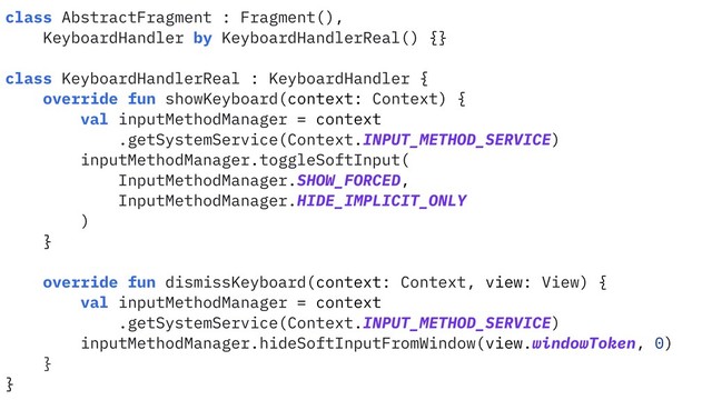 class AbstractFragment : Fragment(),
KeyboardHandler by KeyboardHandlerReal() {}
class KeyboardHandlerReal : KeyboardHandler {
override fun showKeyboard(context: Context) {
val inputMethodManager = context
.getSystemService(Context.INPUT_METHOD_SERVICE)
inputMethodManager.toggleSoftInput(
InputMethodManager.SHOW_FORCED,
InputMethodManager.HIDE_IMPLICIT_ONLY
)
}
override fun dismissKeyboard(context: Context, view: View) {
val inputMethodManager = context
.getSystemService(Context.INPUT_METHOD_SERVICE)
inputMethodManager.hideSoftInputFromWindow(view.windowToken, 0)
}
}
