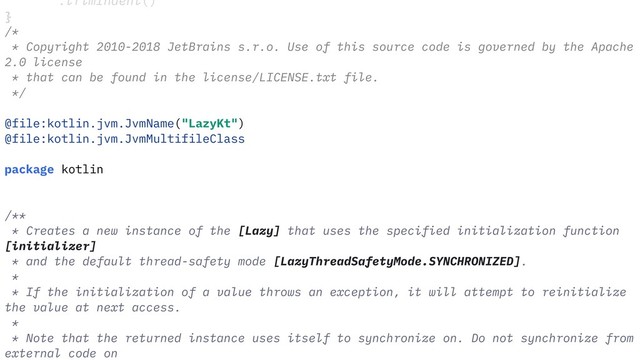 """.trimIndent()
}
/*
* Copyright 2010-2018 JetBrains s.r.o. Use of this source code is governed by the Apache
2.0 license
* that can be found in the license/LICENSE.txt file.
*/
@file:kotlin.jvm.JvmName("LazyKt")
@file:kotlin.jvm.JvmMultifileClass
package kotlin
/**
* Creates a new instance of the [Lazy] that uses the specified initialization function
[initializer]
* and the default thread-safety mode [LazyThreadSafetyMode.SYNCHRONIZED].
*
* If the initialization of a value throws an exception, it will attempt to reinitialize
the value at next access.
*
* Note that the returned instance uses itself to synchronize on. Do not synchronize from
external code on
