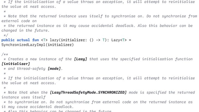 * If the initialization of a value throws an exception, it will attempt to reinitialize
the value at next access.
*
* Note that the returned instance uses itself to synchronize on. Do not synchronize from
external code on
* the returned instance as it may cause accidental deadlock. Also this behavior can be
changed in the future.
*/
public actual fun  lazy(initializer: () -> T): Lazy =
SynchronizedLazyImpl(initializer)
/**
* Creates a new instance of the [Lazy] that uses the specified initialization function
[initializer]
* and thread-safety [mode].
*
* If the initialization of a value throws an exception, it will attempt to reinitialize
the value at next access.
*
* Note that when the [LazyThreadSafetyMode.SYNCHRONIZED] mode is specified the returned
instance uses itself
* to synchronize on. Do not synchronize from external code on the returned instance as
it may cause accidental deadlock.
