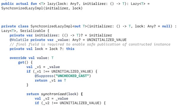 */
public actual fun  lazy(lock: Any?, initializer: () -> T): Lazy =
SynchronizedLazyImpl(initializer, lock)
private class SynchronizedLazyImpl(initializer: () -> T, lock: Any? = null) :
Lazy, Serializable {
private var initializer: (() -> T)? = initializer
@Volatile private var _value: Any? = UNINITIALIZED_VALUE
// final field is required to enable safe publication of constructed instance
private val lock = lock ?: this
override val value: T
get() {
val _v1 = _value
if (_v1 !== UNINITIALIZED_VALUE) {
@Suppress("UNCHECKED_CAST")
return _v1 as T
}
return synchronized(lock) {
val _v2 = _value
if (_v2 !== UNINITIALIZED_VALUE) {
