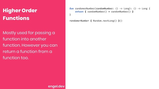 Higher Order
Functions
fun randomerNumber(randomNumber: () -> Long): () -> Long {
return { randomNumber() * randomNumber() }
}
randomerNumber { Random.nextLong() }()
Mostly used for passing a
function into another
function. However you can
return a function from a
function too.
engel.dev
