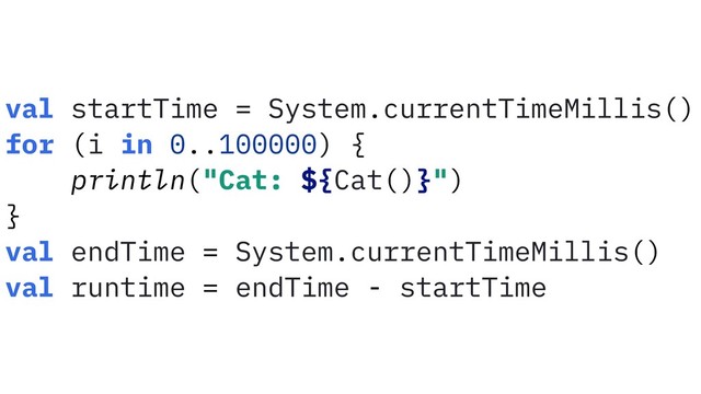 val startTime = System.currentTimeMillis()
for (i in 0..100000) {
println("Cat: ${Cat()}")
}
val endTime = System.currentTimeMillis()
val runtime = endTime - startTime
