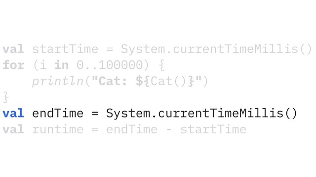 val startTime = System.currentTimeMillis()
for (i in 0..100000) {
println("Cat: ${Cat()}")
}
val endTime = System.currentTimeMillis()
val runtime = endTime - startTime
