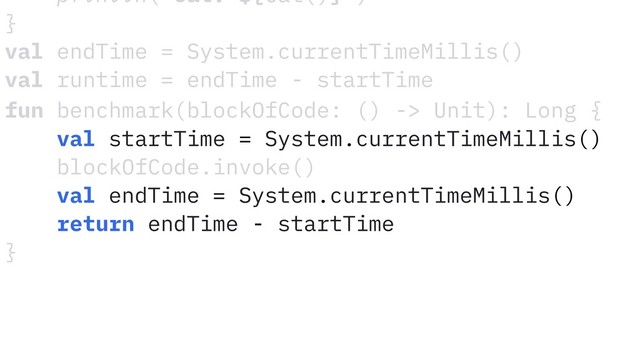 fun benchmark(blockOfCode: () -> Unit): Long {
val startTime = System.currentTimeMillis()
blockOfCode.invoke()
val endTime = System.currentTimeMillis()
return endTime - startTime
}
println("Cat: ${Cat()}")
}
val endTime = System.currentTimeMillis()
val runtime = endTime - startTime

