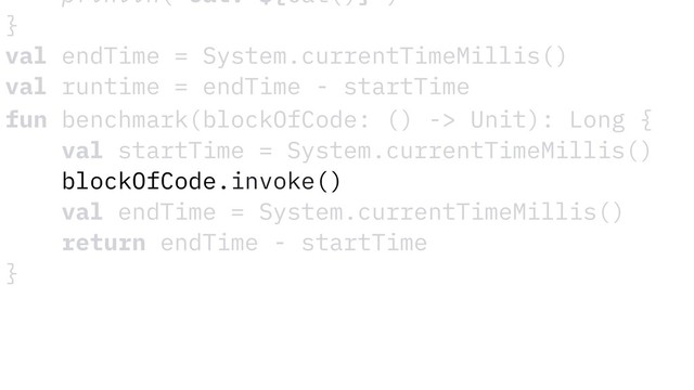 fun benchmark(blockOfCode: () -> Unit): Long {
val startTime = System.currentTimeMillis()
blockOfCode.invoke()
val endTime = System.currentTimeMillis()
return endTime - startTime
}
println("Cat: ${Cat()}")
}
val endTime = System.currentTimeMillis()
val runtime = endTime - startTime
