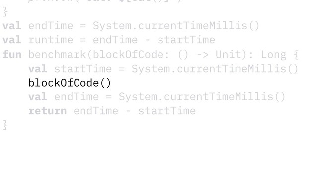 fun benchmark(blockOfCode: () -> Unit): Long {
val startTime = System.currentTimeMillis()
blockOfCode()
val endTime = System.currentTimeMillis()
return endTime - startTime
}
println("Cat: ${Cat()}")
}
val endTime = System.currentTimeMillis()
val runtime = endTime - startTime
