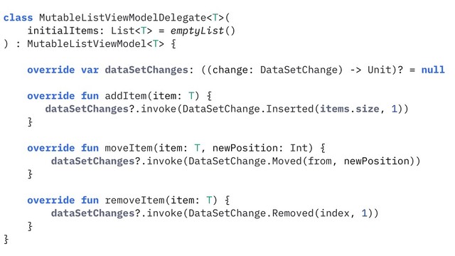 class MutableListViewModelDelegate(
initialItems: List = emptyList()
) : MutableListViewModel {
override var dataSetChanges: ((change: DataSetChange) -> Unit)? = null
override fun addItem(item: T) {
dataSetChanges?.invoke(DataSetChange.Inserted(items.size, 1))
}
override fun moveItem(item: T, newPosition: Int) {
dataSetChanges?.invoke(DataSetChange.Moved(from, newPosition))
}
override fun removeItem(item: T) {
dataSetChanges?.invoke(DataSetChange.Removed(index, 1))
}
}
