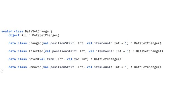 sealed class DataSetChange {
object All : DataSetChange()
data class Changed(val positionStart: Int, val itemCount: Int = 1) : DataSetChange()
data class Inserted(val positionStart: Int, val itemCount: Int = 1) : DataSetChange()
data class Moved(val from: Int, val to: Int) : DataSetChange()
data class Removed(val positionStart: Int, val itemCount: Int = 1) : DataSetChange()
}
