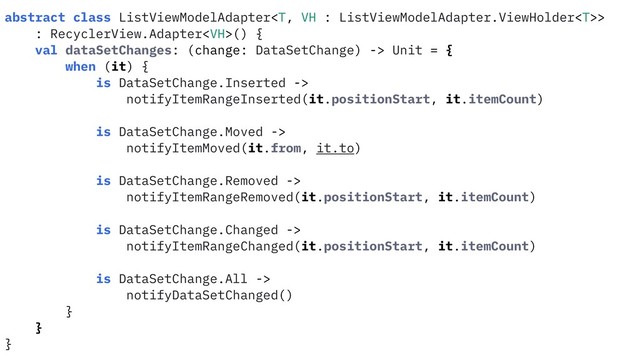 abstract class ListViewModelAdapter>
: RecyclerView.Adapter() {
val dataSetChanges: (change: DataSetChange) -> Unit = {
when (it) {
is DataSetChange.Inserted ->
notifyItemRangeInserted(it.positionStart, it.itemCount)
is DataSetChange.Moved ->
notifyItemMoved(it.from, it.to)
is DataSetChange.Removed ->
notifyItemRangeRemoved(it.positionStart, it.itemCount)
is DataSetChange.Changed ->
notifyItemRangeChanged(it.positionStart, it.itemCount)
is DataSetChange.All ->
notifyDataSetChanged()
}
}
}
