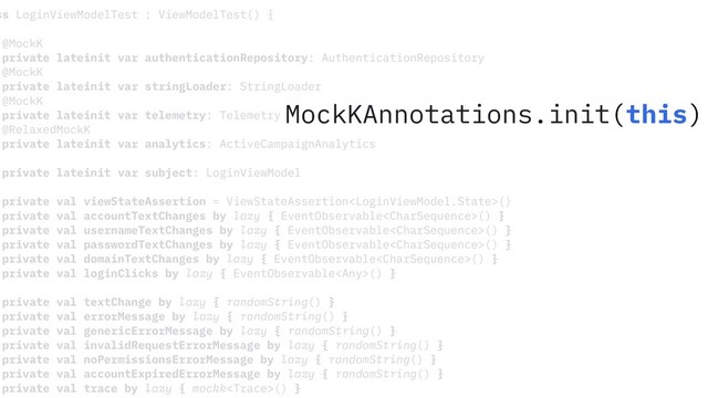 ss LoginViewModelTest : ViewModelTest() {
@MockK
private lateinit var authenticationRepository: AuthenticationRepository
@MockK
private lateinit var stringLoader: StringLoader
@MockK
private lateinit var telemetry: Telemetry
@RelaxedMockK
private lateinit var analytics: ActiveCampaignAnalytics
private lateinit var subject: LoginViewModel
private val viewStateAssertion = ViewStateAssertion()
private val accountTextChanges by lazy { EventObservable() }
private val usernameTextChanges by lazy { EventObservable() }
private val passwordTextChanges by lazy { EventObservable() }
private val domainTextChanges by lazy { EventObservable() }
private val loginClicks by lazy { EventObservable() }
private val textChange by lazy { randomString() }
private val errorMessage by lazy { randomString() }
private val genericErrorMessage by lazy { randomString() }
private val invalidRequestErrorMessage by lazy { randomString() }
private val noPermissionsErrorMessage by lazy { randomString() }
private val accountExpiredErrorMessage by lazy { randomString() }
private val trace by lazy { mockk() }
MockKAnnotations.init(this)
