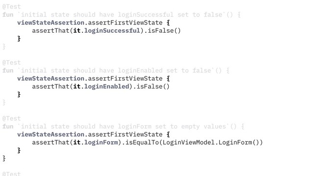 @Test
fun `initial state should have loginSuccessful set to false`() {
viewStateAssertion.assertFirstViewState {
assertThat(it.loginSuccessful).isFalse()
}
}
@Test
fun `initial state should have loginEnabled set to false`() {
viewStateAssertion.assertFirstViewState {
assertThat(it.loginEnabled).isFalse()
}
}
@Test
fun `initial state should have loginForm set to empty values`() {
viewStateAssertion.assertFirstViewState {
assertThat(it.loginForm).isEqualTo(LoginViewModel.LoginForm())
}
}
