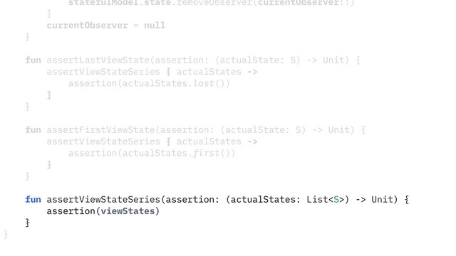 statefulModel.state.removeObserver(currentObserver!!)
}
currentObserver = null
}
fun assertLastViewState(assertion: (actualState: S) -> Unit) {
assertViewStateSeries { actualStates ->
assertion(actualStates.last())
}
}
fun assertFirstViewState(assertion: (actualState: S) -> Unit) {
assertViewStateSeries { actualStates ->
assertion(actualStates.first())
}
}
fun assertViewStateSeries(assertion: (actualStates: List) -> Unit) {
assertion(viewStates)
}
}
