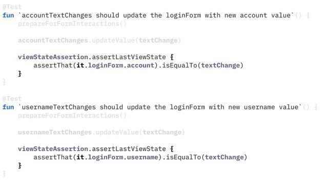 @Test
fun `accountTextChanges should update the loginForm with new account value`() {
prepareForFormInteractions()
accountTextChanges.updateValue(textChange)
viewStateAssertion.assertLastViewState {
assertThat(it.loginForm.account).isEqualTo(textChange)
}
}
@Test
fun `usernameTextChanges should update the loginForm with new username value`() {
prepareForFormInteractions()
usernameTextChanges.updateValue(textChange)
viewStateAssertion.assertLastViewState {
assertThat(it.loginForm.username).isEqualTo(textChange)
}
}
