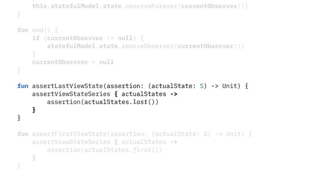 }
this.statefulModel.state.observeForever(currentObserver!!)
}
fun end() {
if (currentObserver != null) {
statefulModel.state.removeObserver(currentObserver!!)
}
currentObserver = null
}
fun assertLastViewState(assertion: (actualState: S) -> Unit) {
assertViewStateSeries { actualStates ->
assertion(actualStates.last())
}
}
fun assertFirstViewState(assertion: (actualState: S) -> Unit) {
assertViewStateSeries { actualStates ->
assertion(actualStates.first())
}
}
