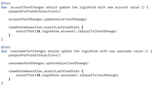 @Test
fun `accountTextChanges should update the loginForm with new account value`() {
prepareForFormInteractions()
accountTextChanges.updateValue(textChange)
viewStateAssertion.assertLastViewState {
assertThat(it.loginForm.account).isEqualTo(textChange)
}
}
@Test
fun `usernameTextChanges should update the loginForm with new username value`() {
prepareForFormInteractions()
usernameTextChanges.updateValue(textChange)
viewStateAssertion.assertLastViewState {
assertThat(it.loginForm.username).isEqualTo(textChange)
}
}
