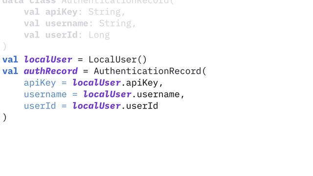 data class AuthenticationRecord(
val apiKey: String,
val username: String,
val userId: Long
)
val localUser = LocalUser()
val authRecord = AuthenticationRecord(
apiKey = localUser.apiKey,
username = localUser.username,
userId = localUser.userId
)
