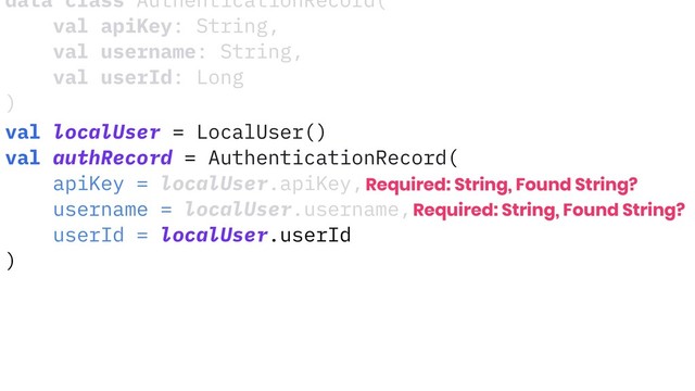 data class AuthenticationRecord(
val apiKey: String,
val username: String,
val userId: Long
)
val localUser = LocalUser()
val authRecord = AuthenticationRecord(
apiKey = localUser.apiKey,
username = localUser.username,
userId = localUser.userId
)
Required: String, Found String?
Required: String, Found String?
