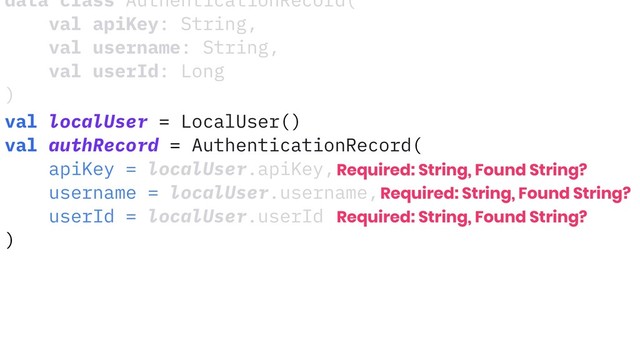data class AuthenticationRecord(
val apiKey: String,
val username: String,
val userId: Long
)
val localUser = LocalUser()
val authRecord = AuthenticationRecord(
apiKey = localUser.apiKey,
username = localUser.username,
userId = localUser.userId
)
Required: String, Found String?
Required: String, Found String?
Required: String, Found String?
