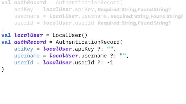 val localUser = LocalUser()
val authRecord = AuthenticationRecord(
apiKey = localUser.apiKey ?: "",
username = localUser.username ?: "",
userId = localUser.userId ?: -1
)
val authRecord = AuthenticationRecord(
apiKey = localUser.apiKey,
username = localUser.username,
userId = localUser.userId
)
Required: String, Found String?
Required: String, Found String?
Required: String, Found String?
