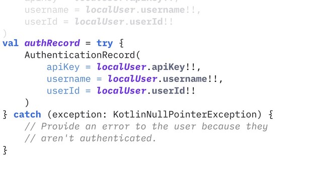 apiKey = localUser.apiKey!!,
username = localUser.username!!,
userId = localUser.userId!!
)
val authRecord = try {
AuthenticationRecord(
apiKey = localUser.apiKey!!,
username = localUser.username!!,
userId = localUser.userId!!
)
} catch (exception: KotlinNullPointerException) {
// Provide an error to the user because they
// aren't authenticated.
}

