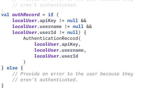// Provide an error to the user because they
// aren't authenticated.
}
val authRecord = if (
localUser.apiKey != null &&
localUser.username != null &&
localUser.userId != null) {
AuthenticationRecord(
localUser.apiKey,
localUser.username,
localUser.userId
)
} else {
// Provide an error to the user because they
// aren't authenticated.
}
