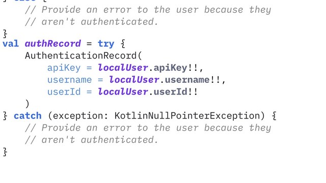 } else {
// Provide an error to the user because they
// aren't authenticated.
}
val authRecord = try {
AuthenticationRecord(
apiKey = localUser.apiKey!!,
username = localUser.username!!,
userId = localUser.userId!!
)
} catch (exception: KotlinNullPointerException) {
// Provide an error to the user because they
// aren't authenticated.
}
