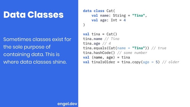 Data Classes data class Cat(
val name: String = "Tina",
val age: Int = 4
)
val tina = Cat()
tina.name // Tina
tina.age // 4
tina.equals(Cat(name = "Tina")) // true
tina.hashCode() // some number
val (name, age) = tina
val tinaIsOlder = tina.copy(age = 5) // older
Sometimes classes exist for
the sole purpose of
containing data. This is
where data classes shine.
engel.dev
