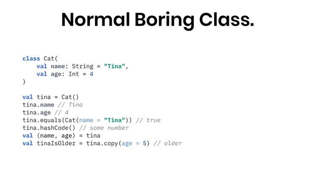 class Cat(
val name: String = "Tina",
val age: Int = 4
)
val tina = Cat()
tina.name // Tina
tina.age // 4
tina.equals(Cat(name = "Tina")) // true
tina.hashCode() // some number
val (name, age) = tina
val tinaIsOlder = tina.copy(age = 5) // older
Normal Boring Class.
