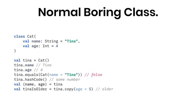 class Cat(
val name: String = "Tina",
val age: Int = 4
)
val tina = Cat()
tina.name // Tina
tina.age // 4
tina.equals(Cat(name = "Tina")) // false
tina.hashCode() // some number
val (name, age) = tina
val tinaIsOlder = tina.copy(age = 5) // older
Normal Boring Class.
